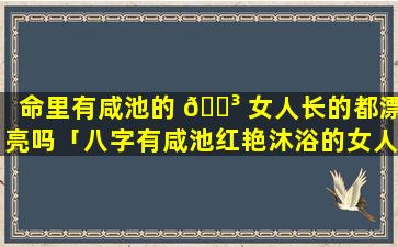 命里有咸池的 🐳 女人长的都漂亮吗「八字有咸池红艳沐浴的女人」